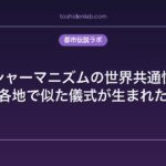 シャーマニズムの世界共通性｜なぜ各地で似た儀式が生まれたのか