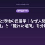 聖地と汚地の民俗学｜なぜ人間は「清い場所」と「穢れた場所」を分けるのか