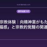 LSDと宗教体験｜向精神薬がもたらす「至福感」と宗教的覚醒の関連性