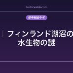 ピング｜フィンランド湖沼の巨大淡水生物の謎